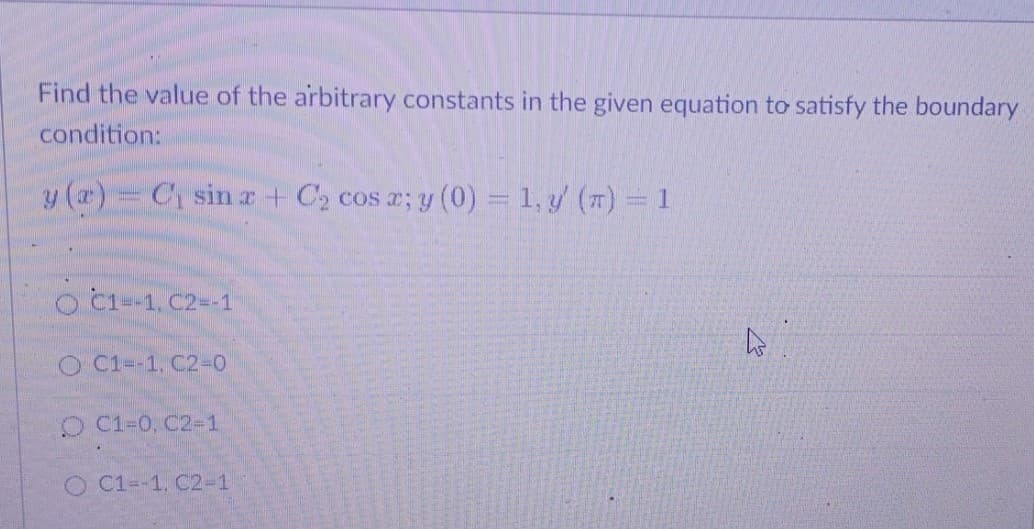 Find the value of the arbitrary constants in the given equation to satisfy the boundary
condition:
y (a) = C₁ sin x + C₂ cos a; y (0) = 1, y (π) = 1
O C1--1, C2--1
O C1--1, C2-0
O C1-0, C2-1
O C1=-1, C2-1
As