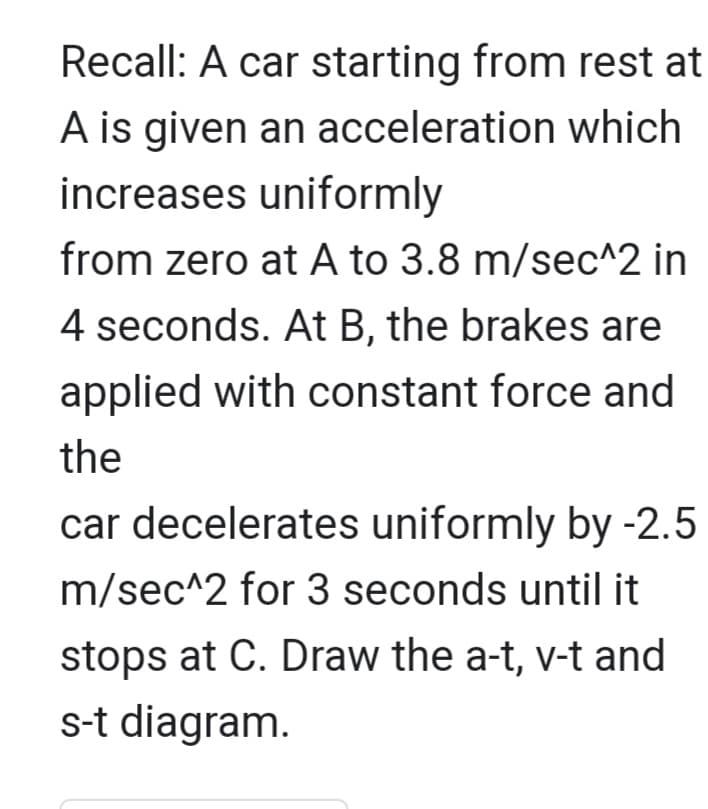 Recall: A car starting from rest at
A is given an acceleration which
increases uniformly
from zero at A to 3.8 m/sec^2 in
4 seconds. At B, the brakes are
applied with constant force and
the
car decelerates uniformly by -2.5
m/sec^2 for 3 seconds until it
stops at C. Draw the a-t, v-t and
s-t diagram.