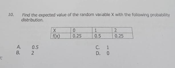 1
10.
Find the expected value of the random variable X with the following probability
distribution.
A.
B.
0.5
2
X
f(x)
0
0.25
1
0.5
C.
D.
1
0
2
0.25