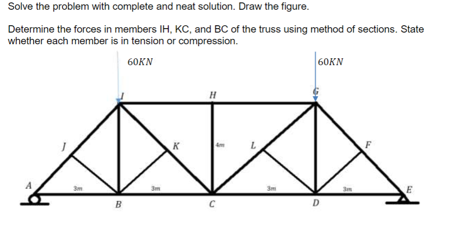 Solve the problem with complete and neat solution. Draw the figure.
Determine the forces in members IH, KC, and BC of the truss using method of sections. State
whether each member is in tension or compression.
60KN
A
3m
B
3m
K
H
4m
C
3m
60KN
D
3m
F
E