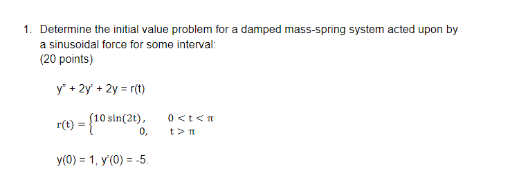1. Determine the initial value problem for a damped mass-spring system acted upon by
a sinusoidal force for some interval:
(20 points)
y" + 2y' + 2y = r(t)
(10 sin(2t),
0,
0 <t<T
r(t)
t> T
y(0) = 1, y'(0) = -5.
