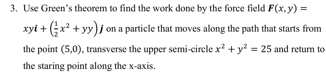 3. Use Green's theorem to find the work done by the force field F(x,y) =
xyi + (;x² + yy)j on a particle that moves along the path that starts from
the point (5,0), transverse the upper semi-circle x² + y? = 25 and return to
the staring point along the x-axis.
