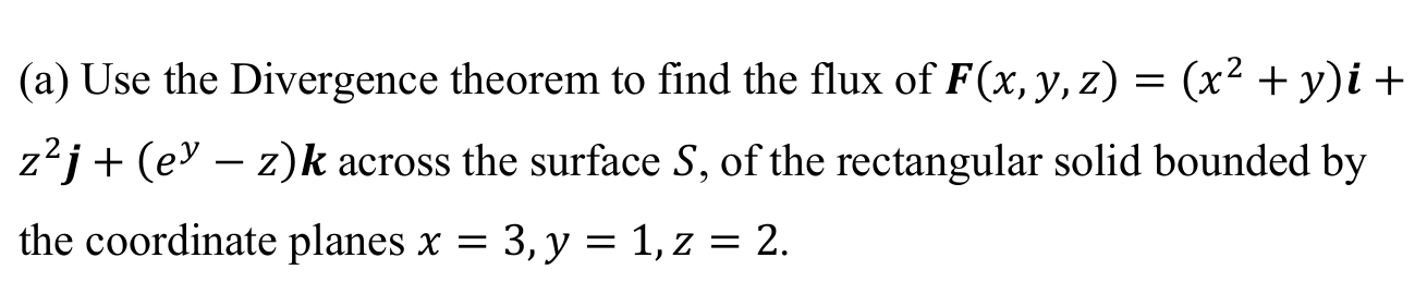 (a) Use the Divergence theorem to find the flux of F(x, y,z) = (x² + y)i +
z²j+ (e° – z)k across the surface S, of the rectangular solid bounded by
-
the coordinate planes x = 3, y = 1, z = 2.
