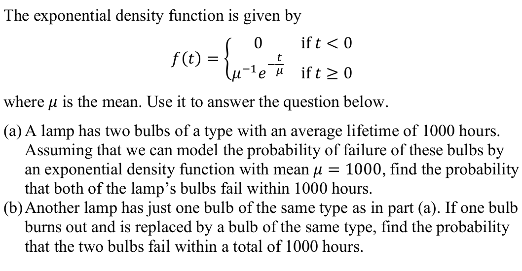 The exponential density function is given by
if t < 0
f(1) = {
f (t)
t
if t >0
where u is the mean. Use it to answer the question below.
(a) A lamp has two bulbs of a type with an average lifetime of 1000 hours.
Assuming that we can model the probability of failure of these bulbs by
an exponential density function with mean µ =
that both of the lamp's bulbs fail within 1000 hours.
(b) Another lamp has just one bulb of the same type as in part (a). If one bulb
burns out and is replaced by a bulb of the same type, find the probability
that the two bulbs fail within a total of 1000 hours.
1000, find the probability
