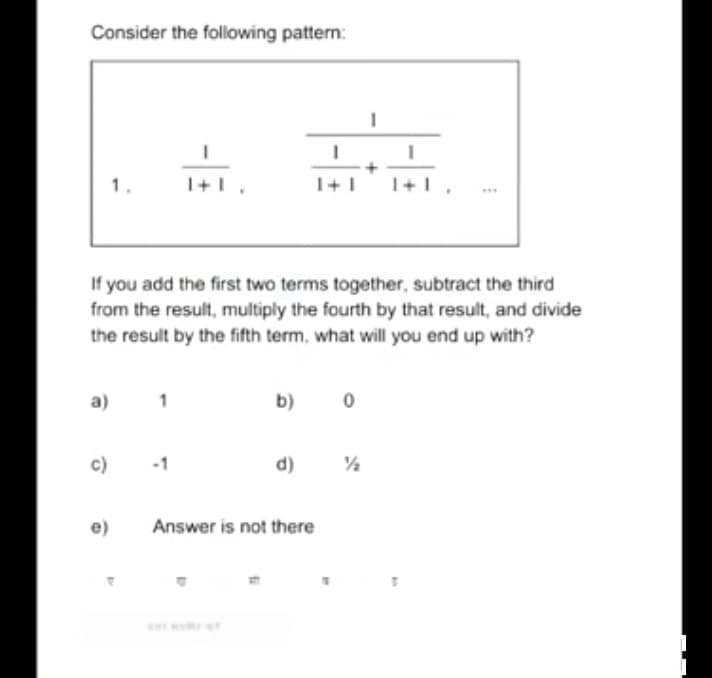 Consider the following pattern:
If you add the first two terms together, subtract the third
from the result, multiply the fourth by that result, and divide
the result by the fifth term, what will you end up with?
a)
b)
c)
d)
e)
Answer is not there
