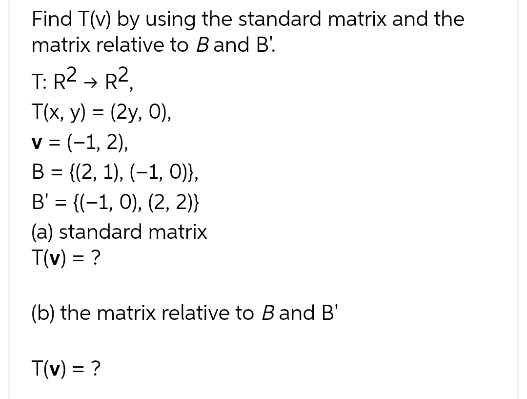 Find T(v) by using the standard matrix and the
matrix relative to B and B'
T: R² → R²,
T(x, y) = (2y, 0),
v = (-1, 2),
B = {(2, 1), (−1, 0)},
B' = {(−1, 0), (2, 2)}
(a) standard matrix
T(v) = ?
(b) the matrix relative to B and B'
T(v) = ?