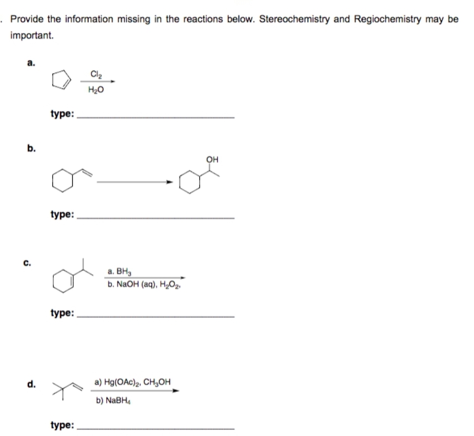 . Provide the information missing in the reactions below. Stereochemistry and Regiochemistry may be
important.
a.
b.
C.
d.
type:
type:
type:
type:
Cl₂
H₂O
a. BH₂
b. NaOH (aq), H₂O₂
a) Hg(OAc)2, CH₂OH
b) NaBH4
OH