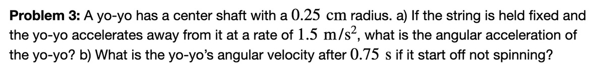 Problem 3: A yo-yo has a center shaft with a 0.25 cm radius. a) If the string is held fixed and
the yo-yo accelerates away from it at a rate of 1.5 m/s², what is the angular acceleration of
the yo-yo? b) What is the yo-yo's angular velocity after 0.75 s if it start off not spinning?