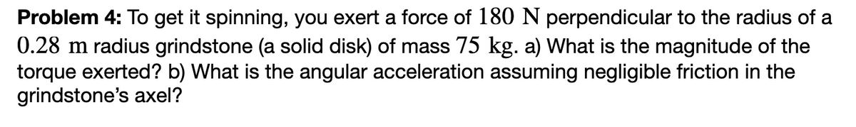 Problem 4: To get it spinning, you exert a force of 180 N perpendicular to the radius of a
0.28 m radius grindstone (a solid disk) of mass 75 kg. a) What is the magnitude of the
torque exerted? b) What is the angular acceleration assuming negligible friction in the
grindstone's axel?