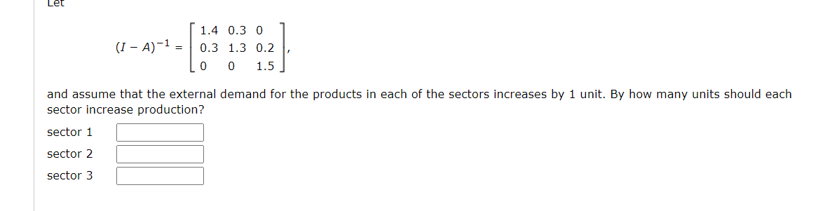 1.4 0.3 0
(I – A)-1 =
0.3 1.3 0.2
0 0
1.5
and assume that the external demand for the products in each of the sectors increases by 1 unit. By how many units should each
sector increase production?
sector 1
sector 2
sector 3
