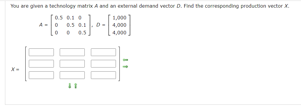 You are given a technology matrix A and an external demand vector D. Find the corresponding production vector X.
0.5 0.1 0
1,000
A =
0.5 0.1
D =
4,000
0.5
4,000
