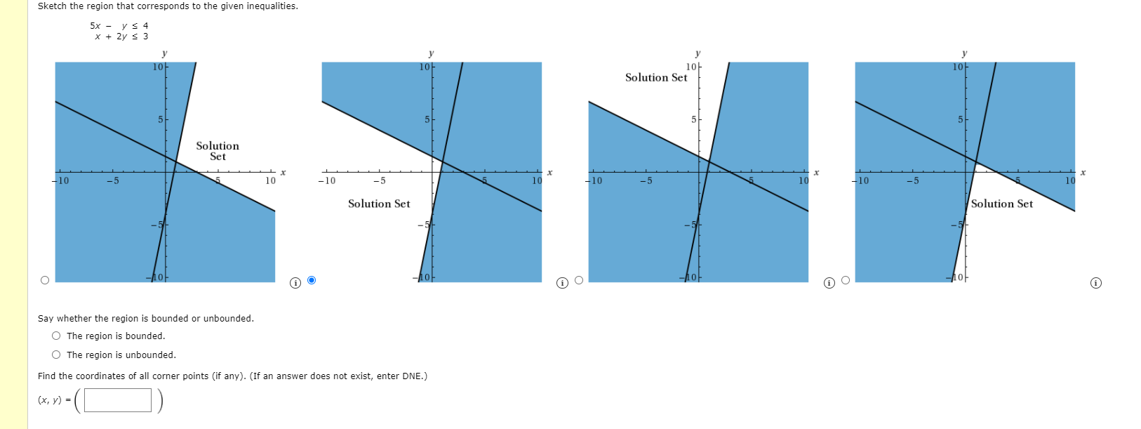 Sketch the region that corresponds to the given inequalities.
5x - y s 4
x + 2y s 3
y
y
y
10
10
10-
Solution Set
Solution
Set
-10
-5
10
-10
10
-10
-5
10
-10
-5
10
Solution Set
Solution Set
10-
Say whether the region is bounded or unbounded.
O The region is bounded.
O The region is unbounded.
Find the coordinates of all corner points (if any). (If an answer does not exist, enter DNE.)
(х, у) -
