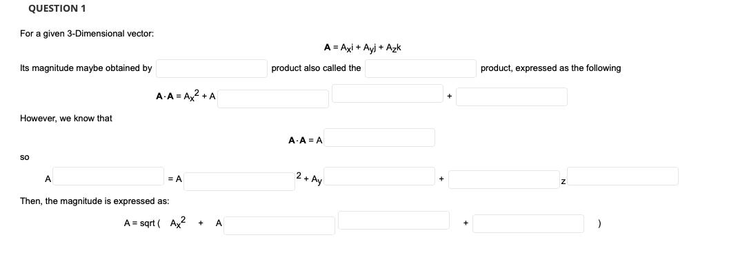 QUESTION 1
For a given 3-Dimensional vector:
A = Axi + Ayj + Azk
Its magnitude maybe obtained by
product also called the
product, expressed as the following
A A = Ax2 + A
However, we know that
A A = A
so
A
2 + Ay
= A
Then, the magnitude is expressed as:
A = sqrt ( Ax?
A
