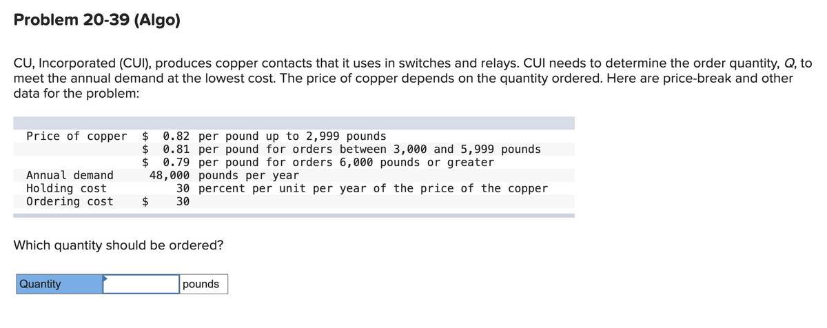 Problem 20-39 (Algo)
CU, Incorporated (CUI), produces copper contacts that it uses in switches and relays. CUI needs to determine the order quantity, Q, to
meet the annual demand at the lowest cost. The price of copper depends on the quantity ordered. Here are price-break and other
data for the problem:
Price of copper
Annual demand
Holding cost
Ordering cost
$
0.82 per pound up to 2,999 pounds
0.81 per pound for orders between 3,000 and 5,999 pounds
$
0.79 per pound for orders 6,000 pounds or greater
48,000 pounds per year
30 percent per unit per year of the price of the copper
30
Which quantity should be ordered?
Quantity
pounds