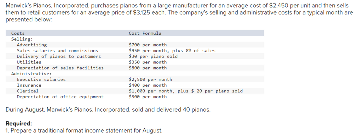 Marwick's Pianos, Incorporated, purchases pianos from a large manufacturer for an average cost of $2,450 per unit and then sells
them to retail customers for an average price of $3,125 each. The company's selling and administrative costs for a typical month are
presented below:
Costs
Selling:
Advertising
Sales salaries and commissions
Delivery of pianos to customers
Utilities
Cost Formula
$700 per month
$950 per month, plus 8% of sales.
$30 per piano sold
$350 per month
$800 per month
Depreciation of sales facilities
Administrative:
Executive salaries
Insurance
Clerical
Depreciation of office equipment
During August, Marwick's Pianos, Incorporated, sold and delivered 40 pianos.
$2,500 per month
$400 per month
$1,000 per month, plus $ 20 per piano sold
$300 per month
Required:
1. Prepare a traditional format income statement for August.