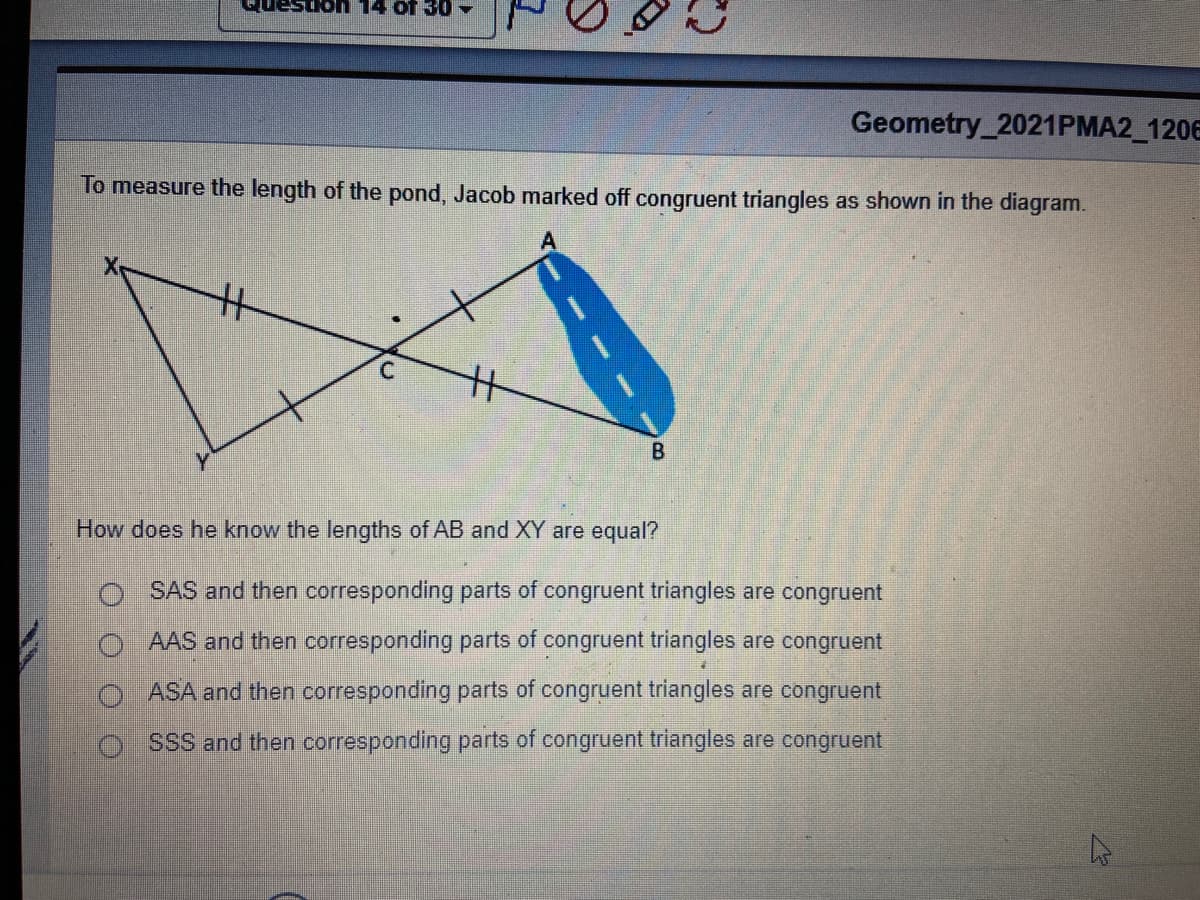 14 of 30
Geometry_2021PMA2_120E
To measure the length of the pond, Jacob marked off congruent triangles as shown in the diagram.
C.
How does he know the lengths of AB and XY are equal?
O SAS and then corresponding parts of congruent triangles are congruent
O AAS and then corresponding parts of congruent triangles are congruent
O ASA and then corresponding parts of congruent triangles are congruent
o ssS and then corresponding parts of congruent triangles are congruent
