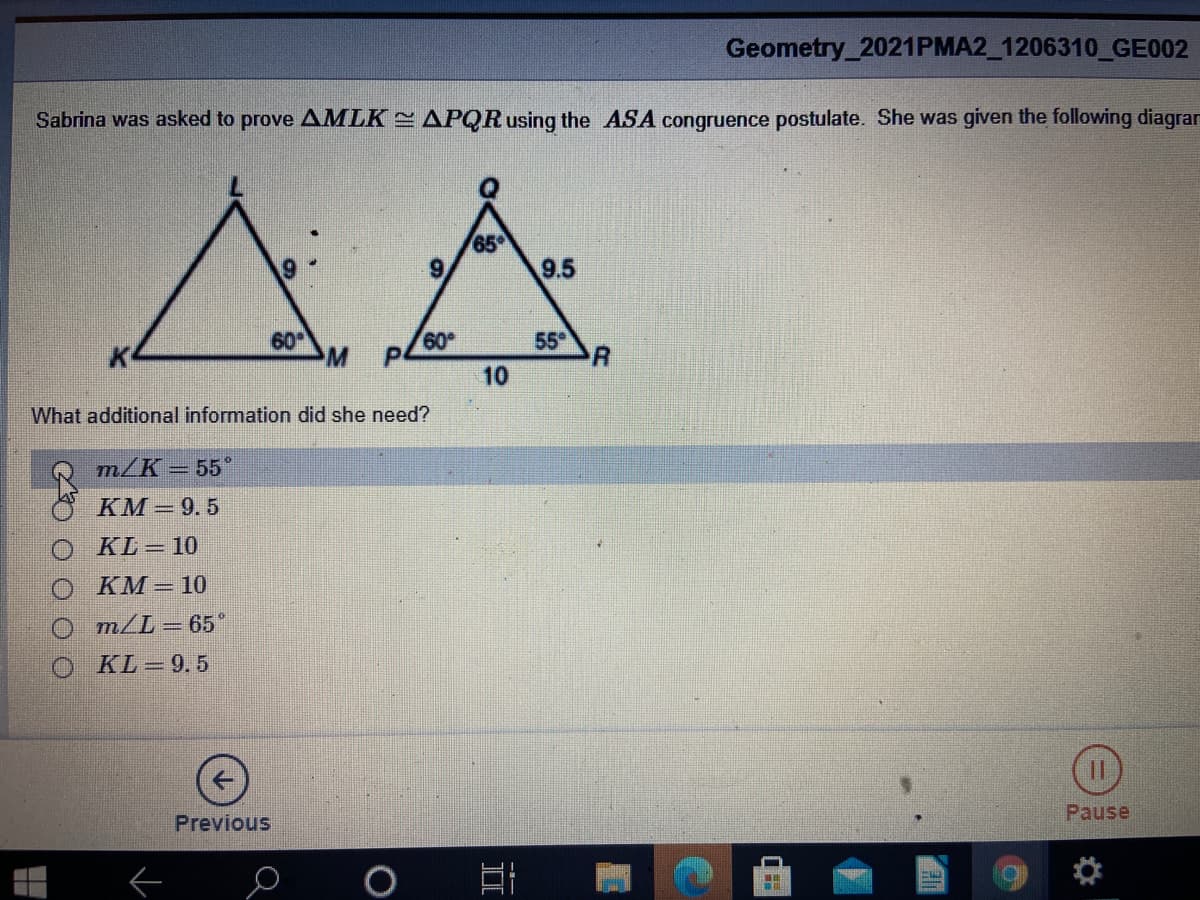 Geometry_2021PMA2_1206310_GE002
Sabrina was asked to prove AMLK APQR using the ASA congruence postulate. She was given the following diagran
65
9.5
60
60
55
10
What additional information did she need?
т/К - 55°
KM = 9.5
KL = 10
KM = 10
O m/L=65*
KL = 9.5
Previous
Pause
II
