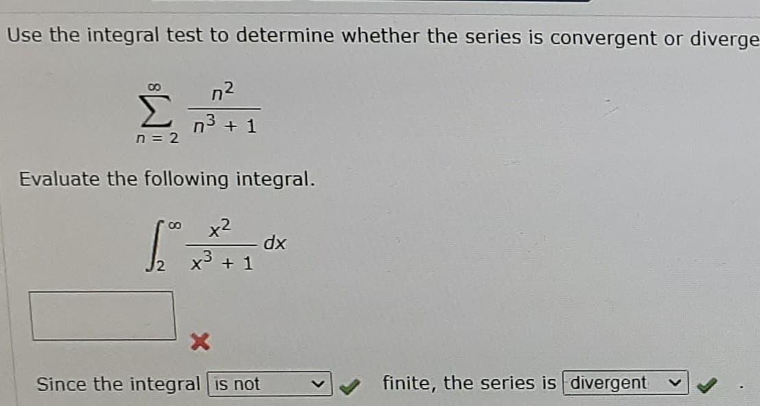 Use the integral test to determine whether the series is convergent or diverge
n2
n3 + 1
n = 2
Evaluate the following integral.
x2
x3 + 1
xp
J2
Since the integral is not
finite, the series is divergent
