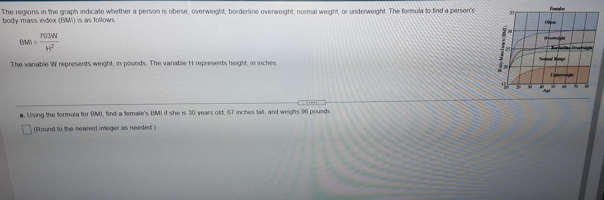 Females
The regions in the graph indicate whether a person is obese, overweight, borderline overweight, normal weight, or underweight. The formula to find a person's
body-mass index (BMI) is as follows.
35
Obese
30
703W
Oferweight
BMI =
H2
Lorllorlind Osedraighti
Notmal Range
The variable W represents weight, in pounds. The variable H represents height, in inches.
820
Upderweight
20
30
40
50
Age
80
10
60
70
....Y
a. Using the formula for BMI, find a female's BMI if she is 30 years old, 67 inches tall, and weighs 96 pounds.
(Round to the nearest integer as needed.)
Body-MssIndax(BMI)
