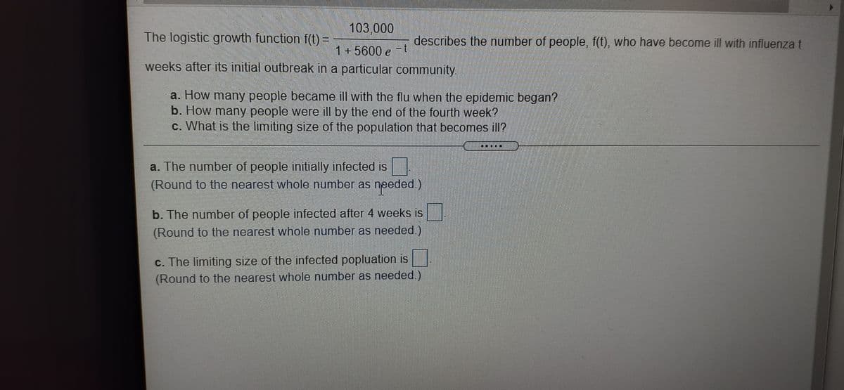 103,000
The logistic growth function f(t) =
describes the number of people, f(t), who have become ill with influenza t
一
1+5600 e -t
weeks after its initial outbreak in a particular community.
a. How many people became ill with the flu when the epidemic began?
b. How many people were ill by the end of the fourth week?
c. What is the limiting size of the population that becomes ill?
....
a. The number of people initially infected is
(Round to the nearest whole number as needed.)
b. The number of people infected after 4 weeks is
(Round to the nearest whole number as needed.)
c. The limiting size of the infected popluation is
(Round to the nearest whole number as needed.)
