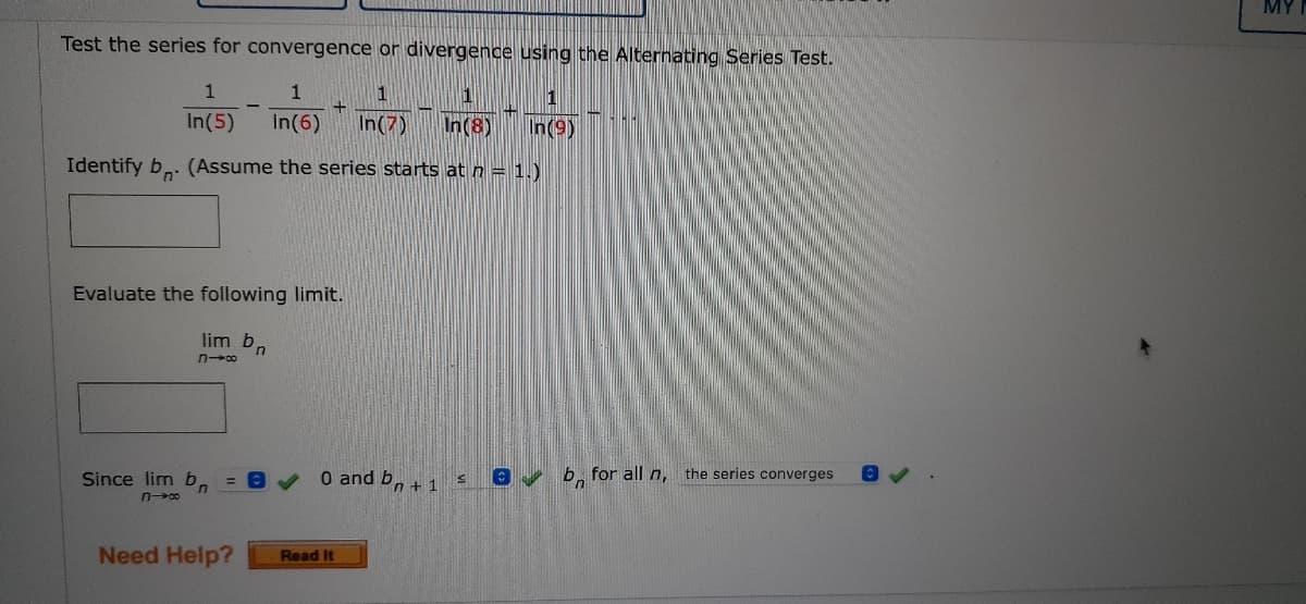 Test the series for convergence or divergence using the Alternating Series Test.
1
1
1
1
1
In(5) In(6) In(7)
In(8)
In (9)
Identify b. (Assume the series starts at n = 1.)
Evaluate the following limit.
lim bn
→8
[C
b for all n, the series converges
Since lim bn = 0
n→∞0
Need Help?
O and bn + 1
Read It
S
MY