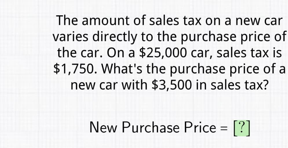 The amount of sales tax on a new car
varies directly to the purchase price of
the car. On a $25,000 car, sales tax is
$1,750. What's the purchase price of a
new car with $3,500 in sales tax?
New Purchase Price = [?]
