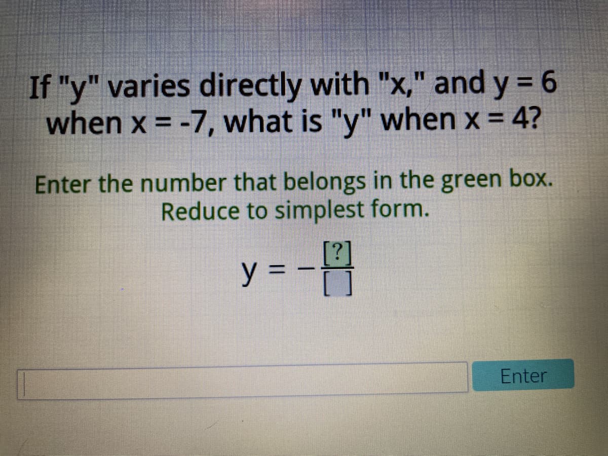 If "y" varies directly with "x," and y = 6
when x = -7, what is "y" when x = 4?
Enter the number that belongs in the green box.
Reduce to simplest form.
y =
Enter
