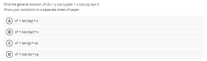 Find the general solution of (2x + y cos (xy))dx + x cos (xy) dy= 0
Show your solutions on a separate sheet of paper.
A x² + sin (xy) = c
B x² + cos (xy) = c
© x² + sin (y) = cx
D x? + cos (x) = cy
