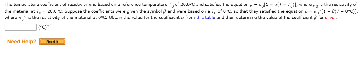 of 20.0°C and satisfies the equation p = Po[1 + a(T - T)], where po is the resistivity of
= 20.0°C. Suppose the coefficients were given the symbol B and were based on a T, of 0°C, so that they satisfied the equation p = Po*[1+ B(T - 0°C)],
The temperature coefficient of resistivity a is based on a reference temperature
the material at To
where
is the resistivity of the material at 0°C. Obtain the value for the coefficient a from this table and then determine the value of the coefficient B for silver.
Po
(°C)-1
Need Help?
Read It
