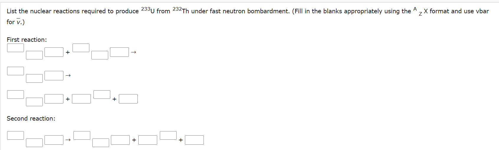List the nuclear reactions required to produce 233U from 232Th under fast neutron bombardment. (Fill in the blanks appropriately using the A , X format and use vbar
for v.)
First reaction:
+
Second reaction:
