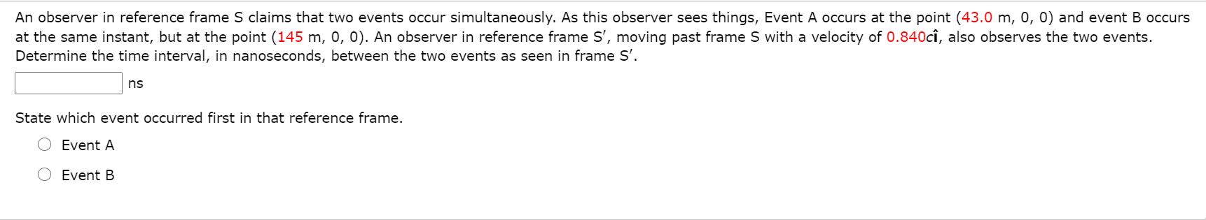 An observer in reference frame S claims that two events occur simultaneously. As this observer sees things, Event A occurs at the point (43.0 m, 0, 0) and event B occurs
at the same instant, but at the point (145 m, 0, 0). An observer in reference frame S', moving past frame S with a velocity of 0.840cî, also observes the two events.
Determine the time interval, in nanoseconds, between the two events as seen in frame S'.
ns
State which event occurred first in that reference frame.
Event A
Event B

