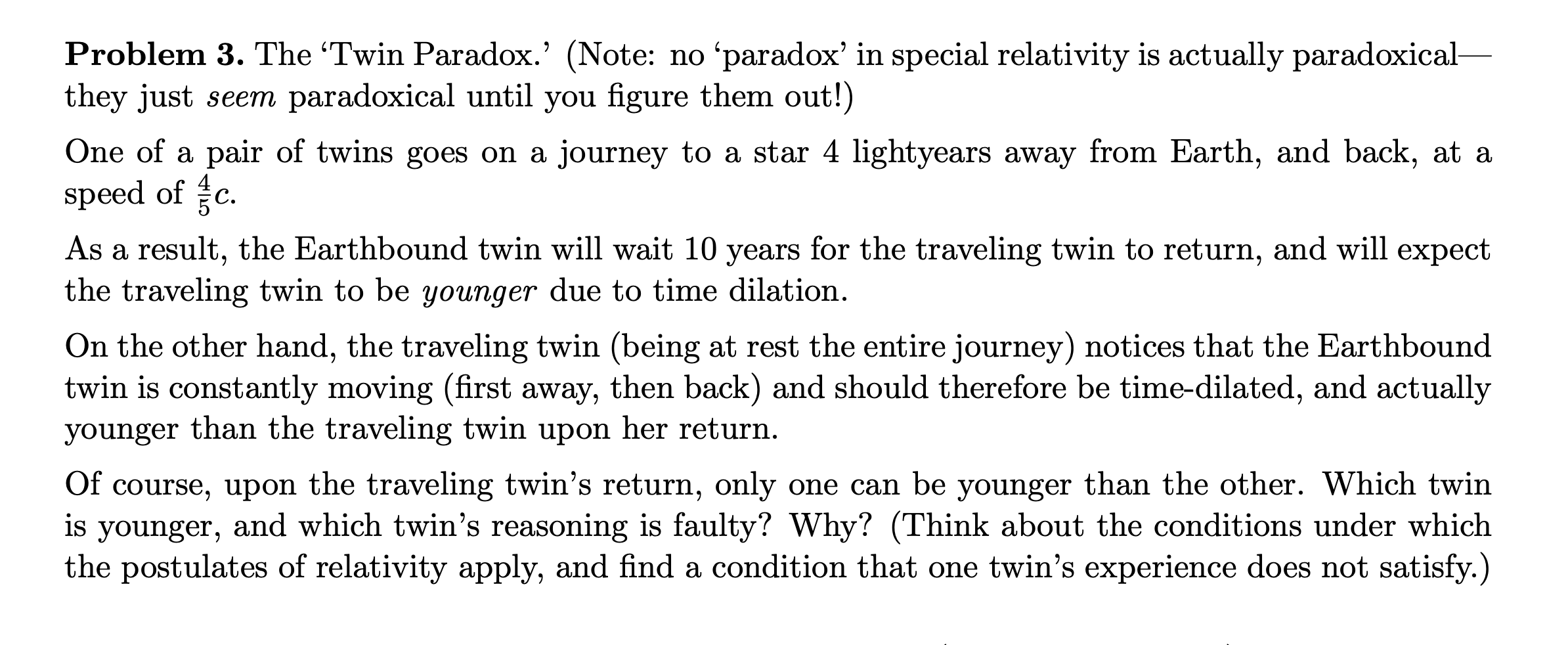 Problem 3. The 'Twin Paradox.' (Note: no 'paradox' in special relativity is actually paradoxical-
they just seem paradoxical until you figure them out!)
One of a pair of twins goes on a journey to a star 4 lightyears away from Earth, and back, at a
speed of c.
As a result, the Earthbound twin will wait 10 years for the traveling twin to return, and will expect
the traveling twin to be younger due to time dilation.
On the other hand, the traveling twin (being at rest the entire journey) notices that the Earthbound
twin is constantly moving (first away, then back) and should therefore be time-dilated, and actually
younger than the traveling twin upon her return.
Of course, upon the traveling twin's return, only one can be younger than the other. Which twin
younger, and which twin's reasoning is faulty? Why? (Think about the conditions under which
the postulates of relativity apply, and find a condition that one twin's experience does not satisfy.)
is
