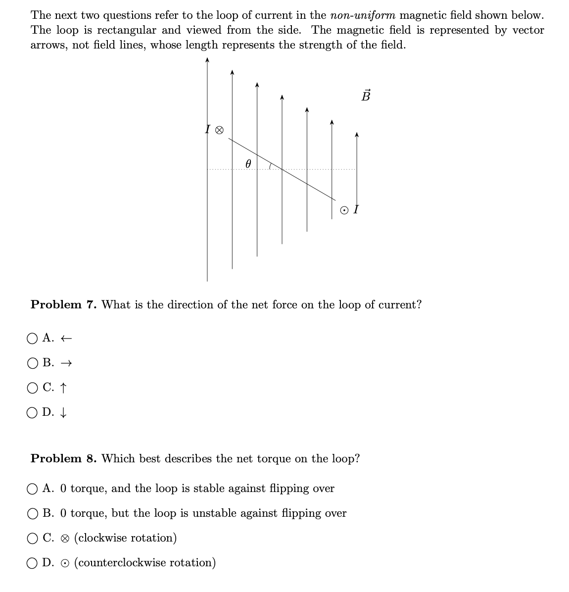 The next two questions refer to the loop of current in the non-uniform magnetic field shown below.
The loop is rectangular and viewed from the side. The magnetic field is represented by vector
arrows, not field lines, whose length represents the strength of the field.
в
Problem 7. What is the direction of the net force on the loop of current?
O A. +
B. →
C. ↑
D. 4
Problem 8. Which best describes the net torque on the loop?
A. 0 torque, and the loop is stable against flipping over
B. 0 torque, but the loop is unstable against flipping over
C. ® (clockwise rotation)
D. O (counterclockwise rotation)
