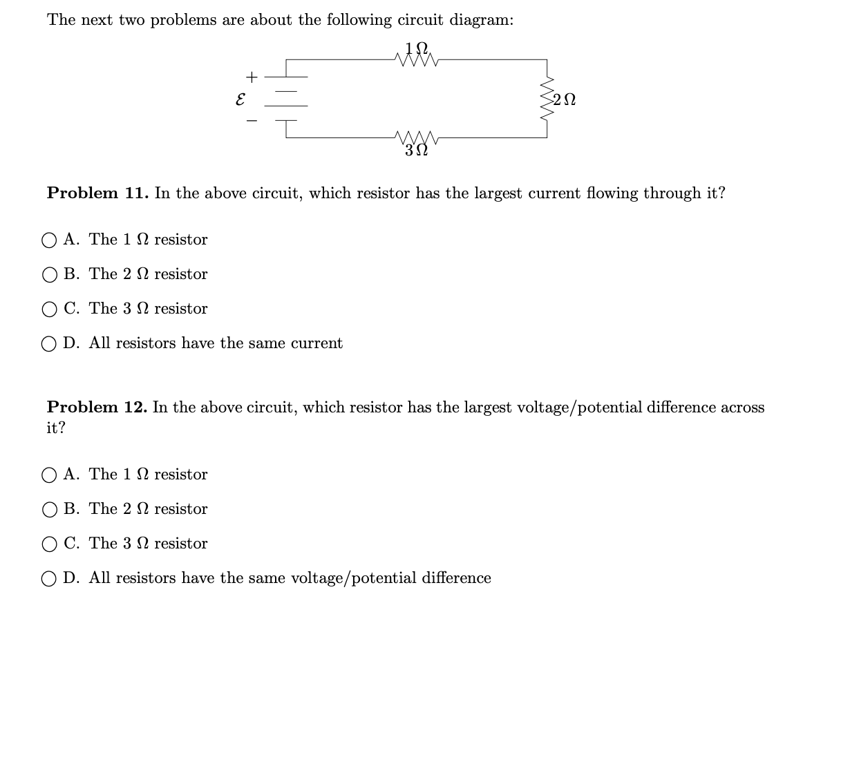 The next two problems are about the following circuit diagram:
Problem 11. In the above circuit, which resistor has the largest current flowing through it?
O A. The 1 N resistor
B. The 2 N resistor
C. The 3 N resistor
O D. All resistors have the same current
Problem 12. In the above circuit, which resistor has the largest voltage/potential difference across
it?
O A. The 1 N resistor
B. The 2 N resistor
O C. The 3 N resistor
O D. All resistors have the same voltage/potential difference
