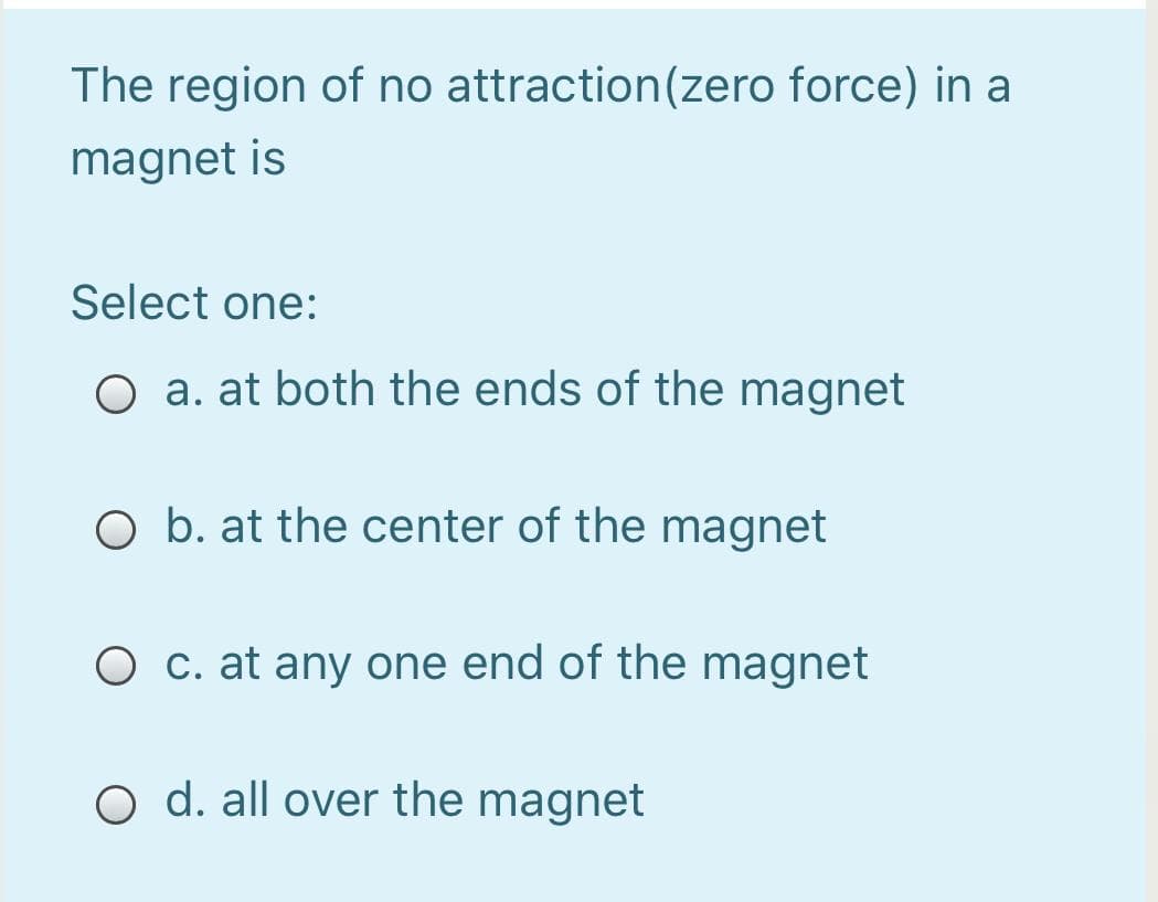The region of no attraction(zero force) in a
magnet is
Select one:
O a. at both the ends of the magnet
O b. at the center of the magnet
O c. at any one end of the magnet
O d. all over the magnet
