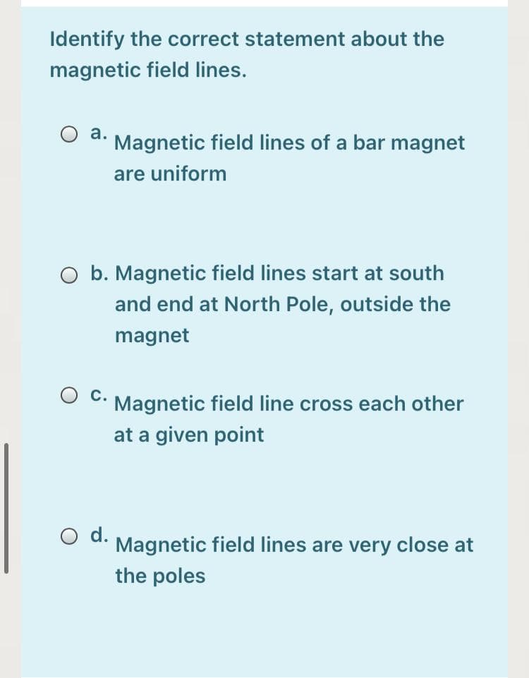 Identify the correct statement about the
magnetic field lines.
a. Magnetic field lines of a bar magnet
are uniform
O b. Magnetic field lines start at south
and end at North Pole, outside the
magnet
c.
Magnetic field line cross each other
at a given point
d.
Magnetic field lines are very close at
the poles
