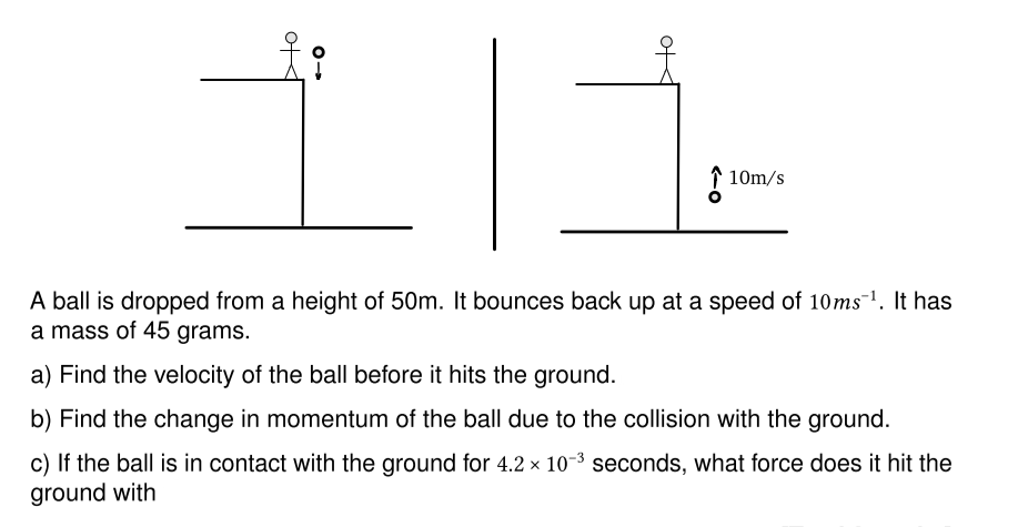 of
10m/s
A ball is dropped from a height of 50m. It bounces back up at a speed of 10ms ¹. It has
a mass of 45 grams.
a) Find the velocity of the ball before it hits the ground.
b) Find the change in momentum of the ball due to the collision with the ground.
X
c) If the ball is in contact with the ground for 4.2 × 10-³ seconds, what force does it hit the
ground with