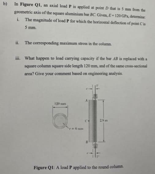 b)
In Figure Q1, an axial load P is applied at point D that is 5 mm from the
geometric axis of the square aluminium bar BC. Given, E-120 GPa, determine:
i. The magnitude of load P for which the horizontal deflection of point Cis
5 mm.
ii. The corresponding maximum stress in the column.
iii. What happen to load carrying capacity if the bar AB is replaced with a
square column square side length 120 mm, and of the same cross-sectional
area? Give your comment based on engineering analysis.
120 mm
2.8 m
7 = 6 mm
R
Figure Q1: A load P applied to the round column.