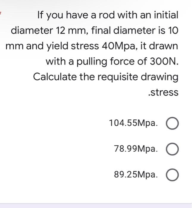 =
If you have a rod with an initial
diameter 12 mm, final diameter is 10
mm and yield stress 40Mpa, it drawn
with a pulling force of 300N.
Calculate the requisite drawing
.stress
104.55Mpa. O
78.99Mpa. O
89.25Mpa. O