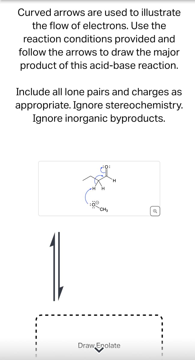 Curved arrows are used to illustrate
the flow of electrons. Use the
reaction conditions provided and
follow the arrows to draw the major
product of this acid-base reaction.
Include all lone pairs and charges as
appropriate. Ignore stereochemistry.
Ignore inorganic byproducts.
:0:
H
CH3
Q
Draw Enolate