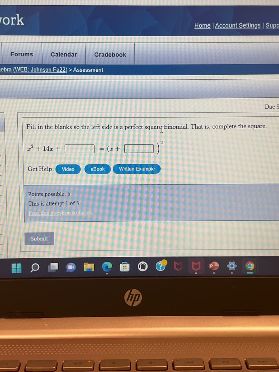 work
Forums
H
Calendar
ebra (WEB: Johnson Fa22) > Assessment
x² + 14x +
Get Help: Video
Fill in the blanks so the left side is a perfect square trinomial. That is, complete the square.
Submit
Gradebook
Points possible: 5
This is attempt 1 of 3.
Post this question to forum
40
= (x +
eBook
Written Example
H
Home | Account Settings | Supp
op
0
Due S
O