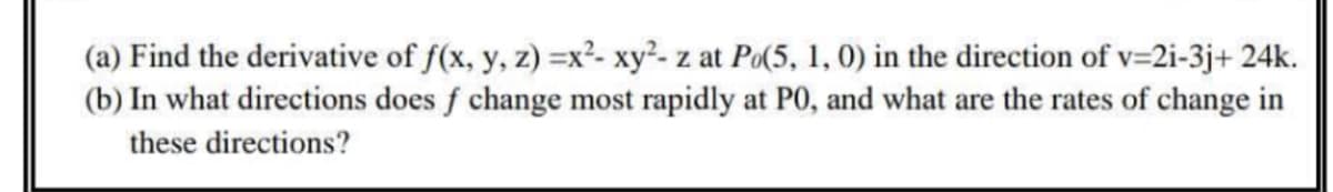 (a) Find the derivative of f(x, y, z) =x²- xy²- z at Po(5, 1, 0) in the direction of v=2i-3j+ 24k.
(b) In what directions does f change most rapidly at P0, and what are the rates of change in
these directions?
