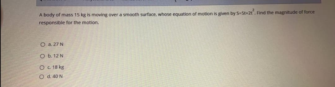 A body of mass 15 kg is moving over a smooth surface, whose equation of motion is given by S=5t+2t. Find the magnitude of force
responsible for the motion.
O a. 27 N
O b. 12 N
O . 18 kg
O d. 40 N
