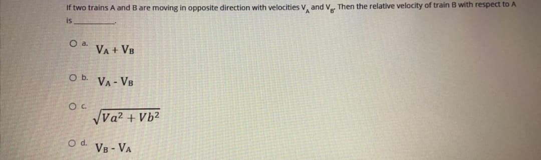 If two trains A and B are moving in opposite direction with velocities V, and V, Then the relative velocity of train B with respect to A
is
VA + VB
Ob.
VA - VB
OC.
Va? + Vb²
d.
Vв - VA

