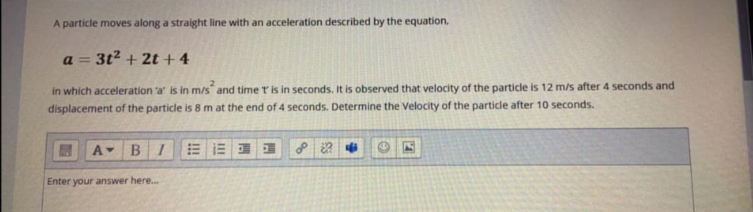 A particle moves along a straight line with an acceleration described by the equation.
a = 3t2 + 2t + 4
in which acceleration 'a' is in m/s and time t is in seconds. It is observed that velocity of the particle is 12 m/s after 4 seconds and
displacement of the particle is 8 m at the end of 4 seconds. Determine the Velocity of the particle after 10 seconds.
BI
= 三
Enter your answer here...
