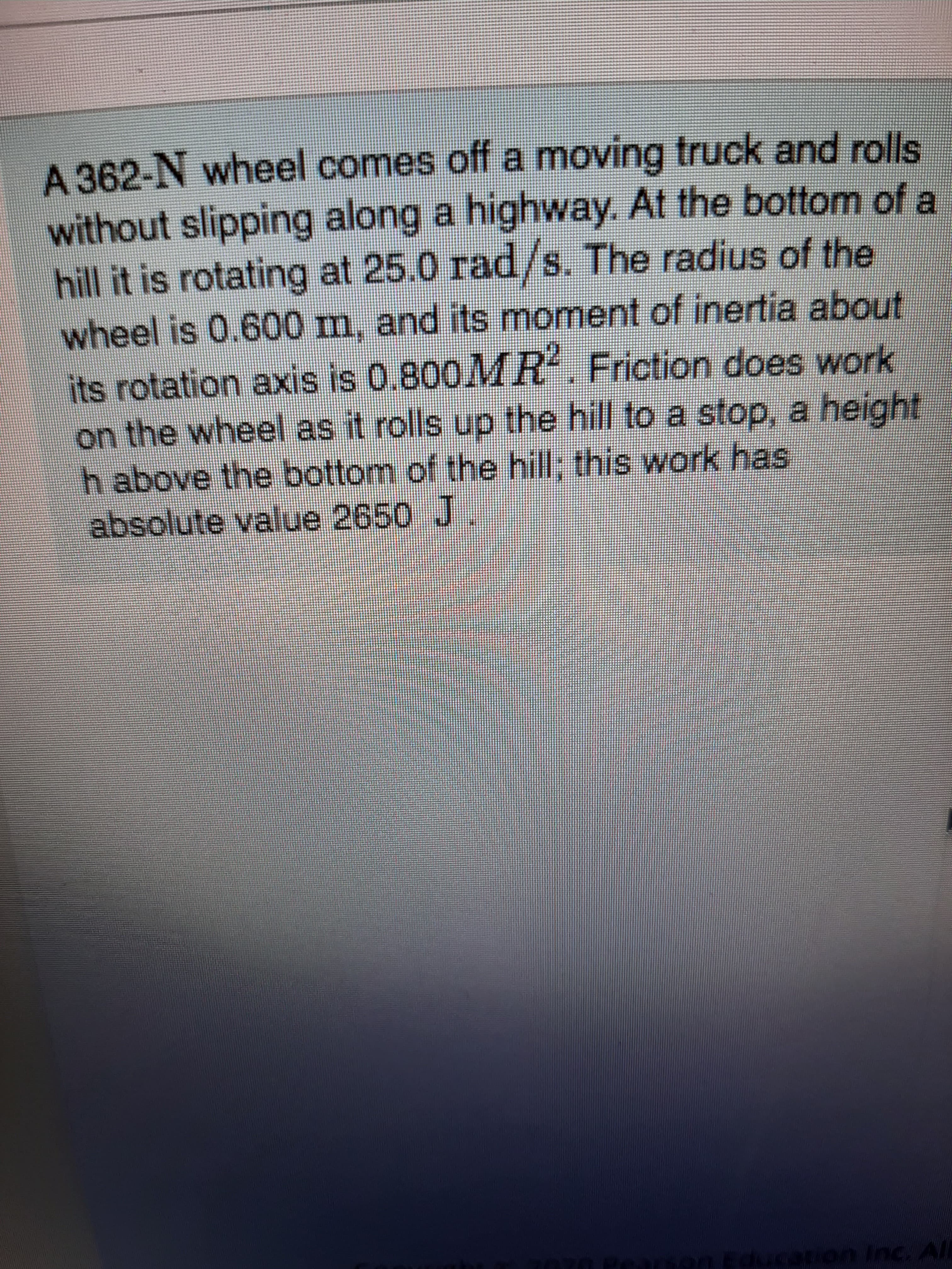 A 362-N wheel comes off a moving truck and rolls
without slipping along a highway. At the bottom of a
hill it is rotating at 25.0 rad/s. The radius of the
wheel is 0.600 m, and its moment of inertia about
its rotation axis is 0.800MR Friction does work
on the wheel as it rolls up the hill to a stop, a height
h above the bottom of the hill, this work has
absolute value 2650 J
0 Pearsen Education Inc. All
