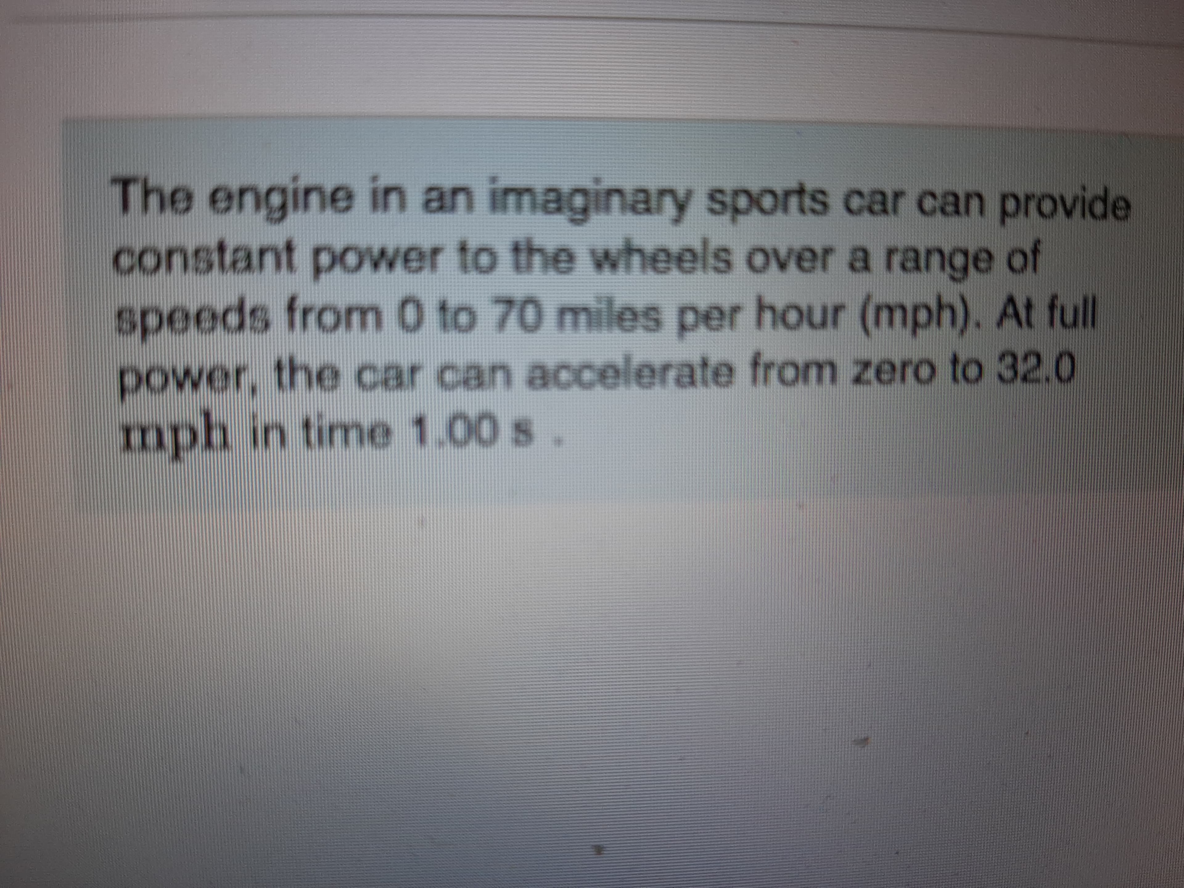 The engine in an imaginary sports car can provide
constant power to the wheels over a range of
speeds from 0 to 70 miles per hour (mph). At full
power, the car can accelerate from zero to 32.0
mph in time 1.00 s.
