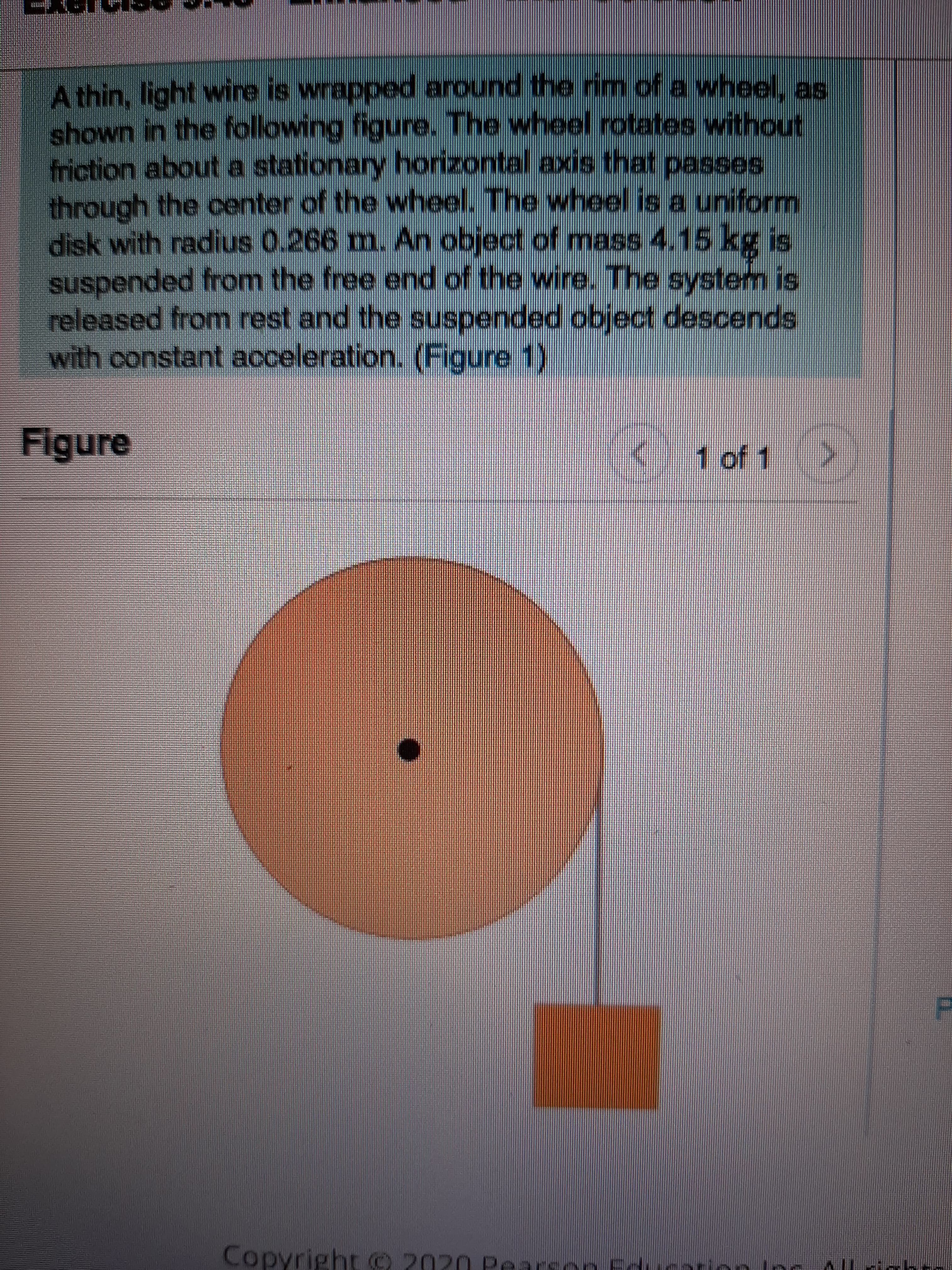 A thin, light wire is wrapped around the rim of a wheel, as
shown in the following figure. The wheel rotates without
friction about a stationary horizontal axis that passes
through the center of the wheel. The wheel is a uniform
disk with radius 0.266 m. An object of mass 4.15 kg is
suspended from the free end of the wire. The system is
released from rest and the suspended object descends
with constant acceleration. (Figure 1)
Figure
1 of 1
Copyright © 2020 Pearson Fd
