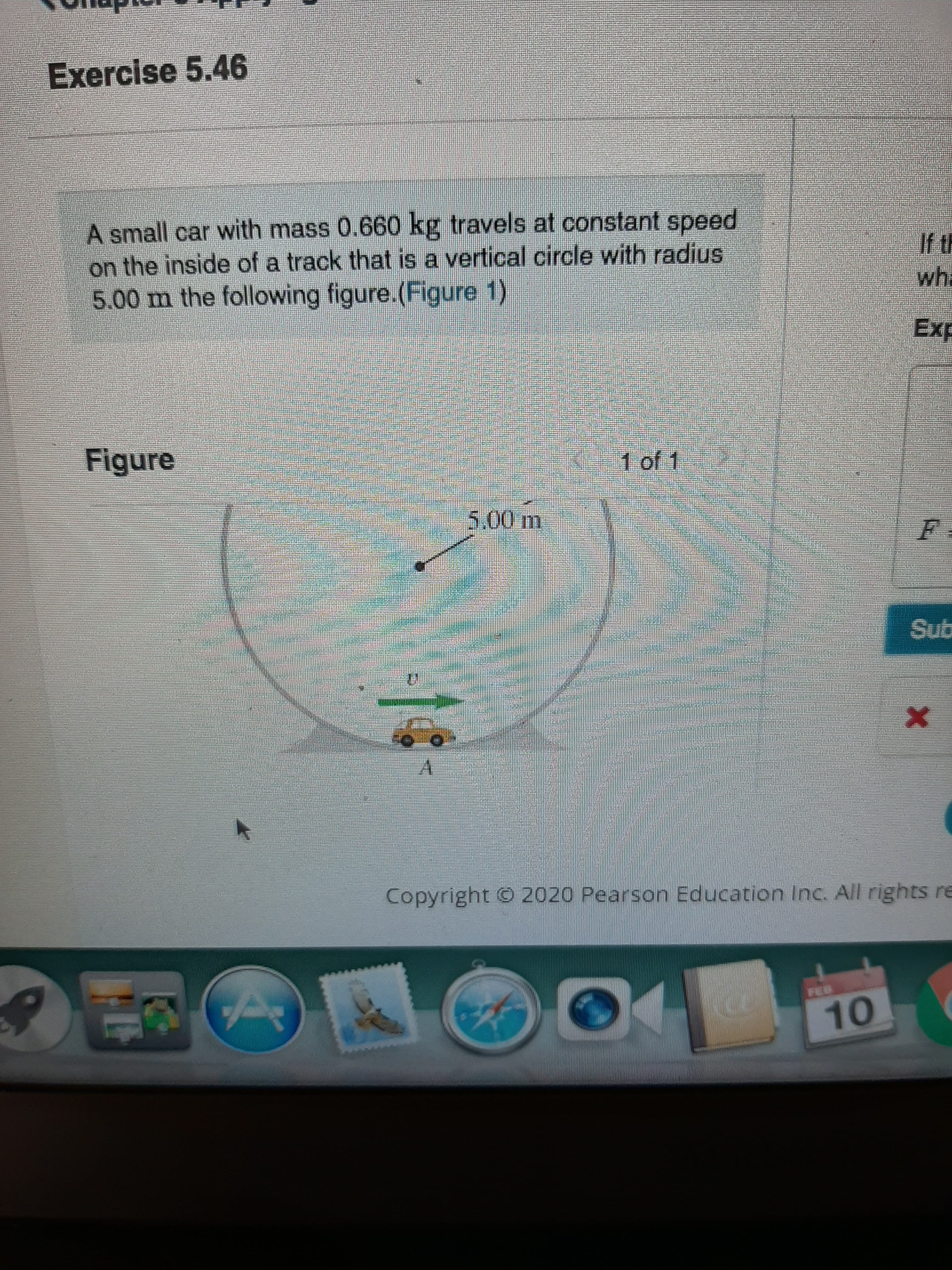 Exercise 5.46
A small car with mass 0.660 kg travels at constant speed
on the inside of a track that is a vertical circle with radius
5.00 m the following figure.(Figure 1)
wh.
Exp
Figure
1 of 1
5.00m
Sub
A.
Copyright © 2020 Pearson Education Inc. All rights re
FEO
10
