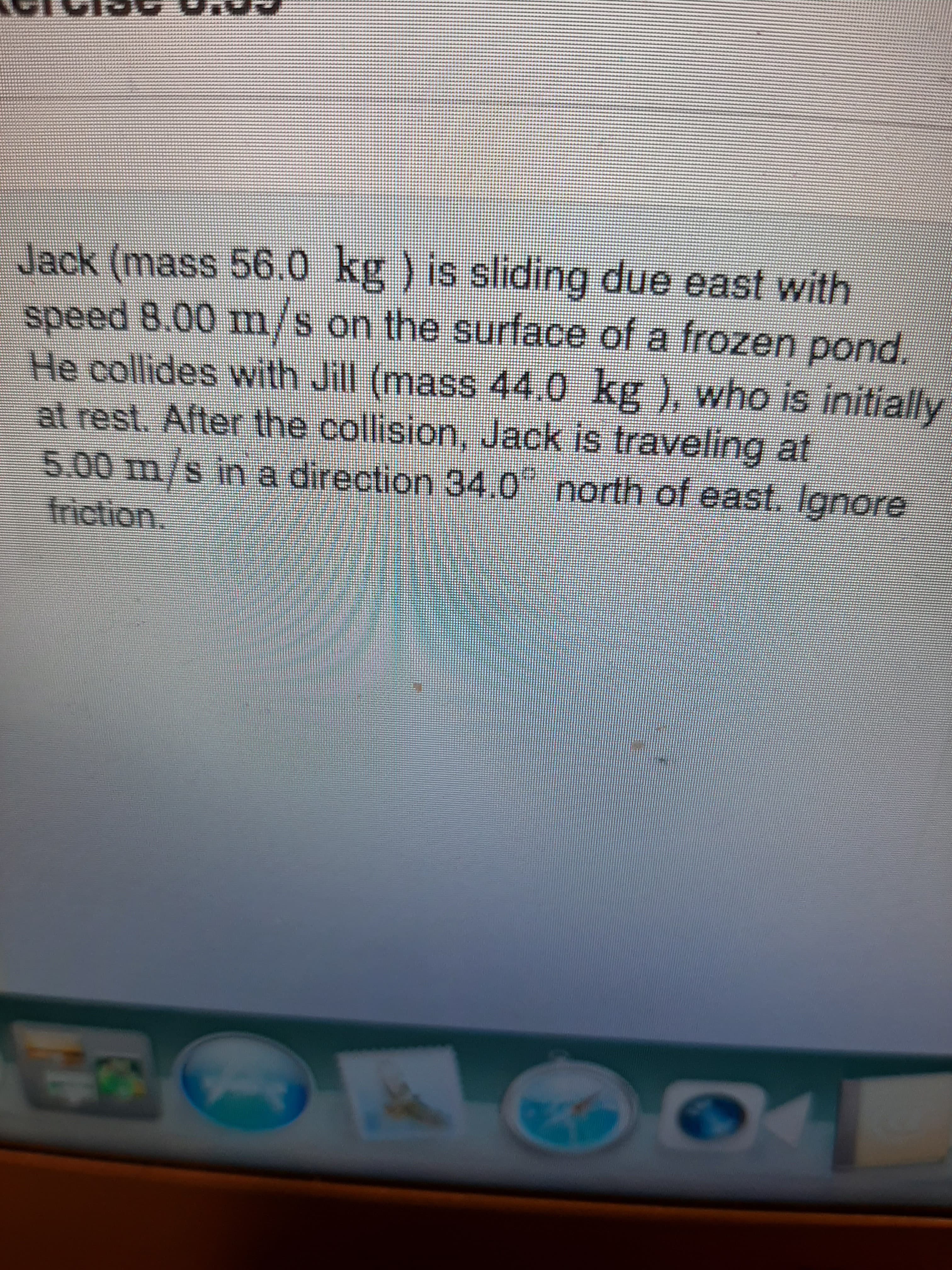 Jack (mass 56.0 kg ) is sliding due east with
speed 8.00 m/s on the surface of a frozen pond.
He collides with Jill (mass 44,0
at rest. After the collision, Jack is traveling at
IS
kg), who is initially
5.00 m/s iin a direction 34.0" north of east. lgnore
friction..

